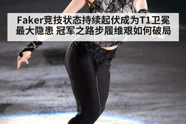 Faker竞技状态持续起伏成为T1卫冕最大隐患 冠军之路步履维艰如何破局