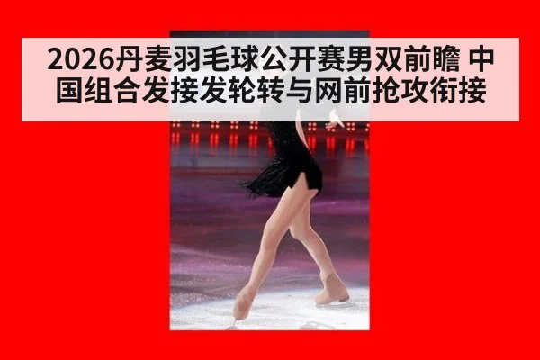 2026丹麦羽毛球公开赛男双前瞻 中国组合发接发轮转与网前抢攻衔接